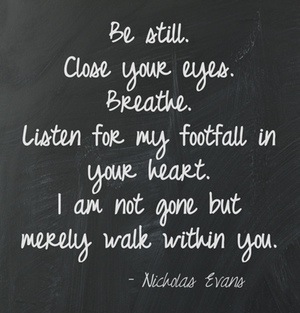 Be still. Close your eyes. Breathe. Listen for my footfall in your heart. I am not gone but merely walk within you - Nicolas Evens