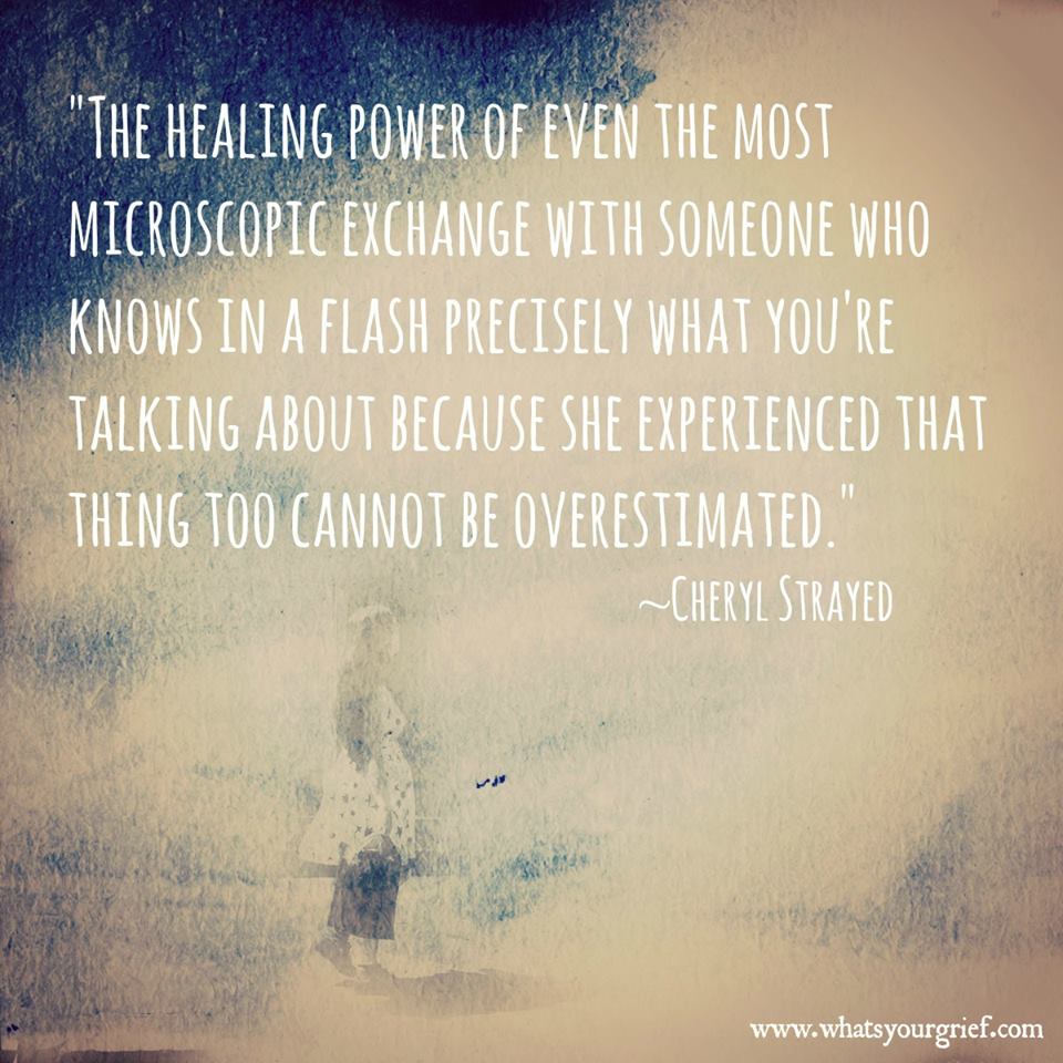 "The healing power of even the most microscopic exchange with someone who knows in a flash precisely what you're talking about because she experienced that thing too cannot be overestimated." ~ Cheryl Strayed