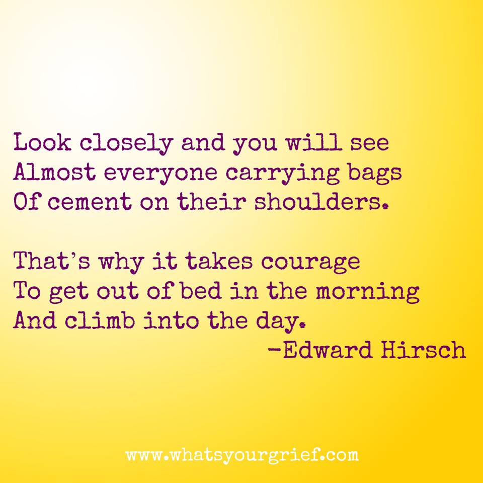 "Look closely and you will see almost everyone carrying bags of cement on their shoulders. That's why it takes courage to get out of bed in the morning and climb into the day." ~ Edward Hirsch