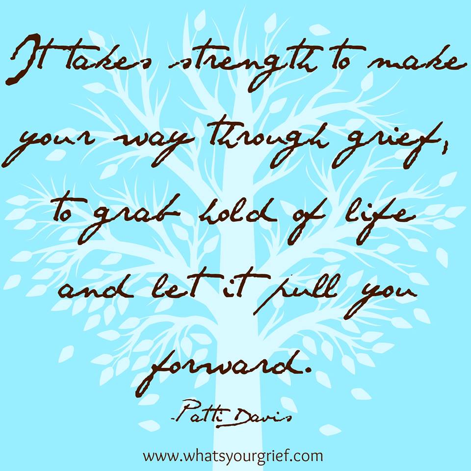 "It takes strength to make your way through grief, to grab hold of life and let it pull you forward." ~ Patti Davis