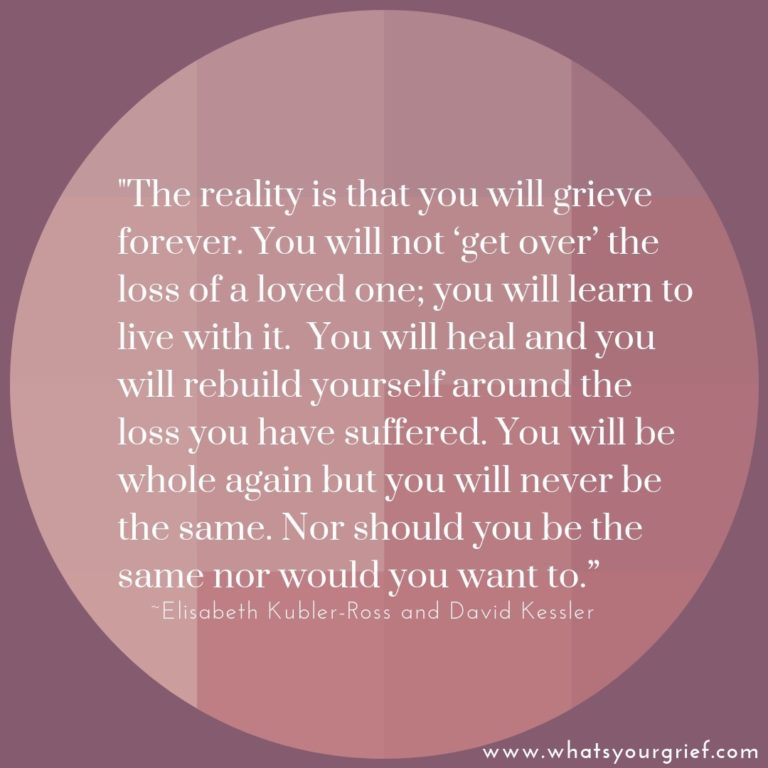 "The reality is that you will grieve forever. You will not 'get over' the loss of a loved one; you will learn to live with it. You will heal and you will rebuild yourself around the loss you have suffered. You will be whole again but you will never be the same. Nor should you be the same nor would you want to." ~ Elizabeth Kubler-Ross & David Kessler