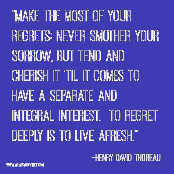 "Make the most of your regrets; Never smother your sorrow, but tend and cherish it 'til it comes to have a separate and integral interest. To regret deeply is to live afresh." ~ Henry David Thoreau